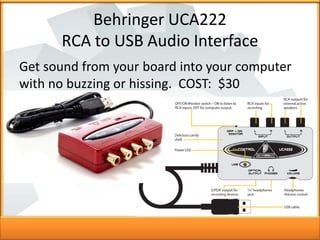 Behringer UCA222
RCA to USB Audio Interface
Get sound from your board into your computer
with no buzzing or hissing. COST:...
