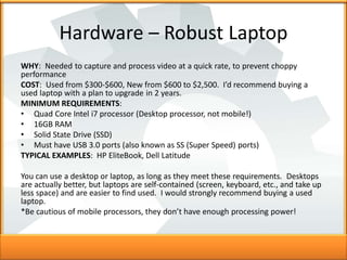 Hardware – Robust Laptop
WHY: Needed to capture and process video at a quick rate, to prevent choppy
performance
COST: Use...