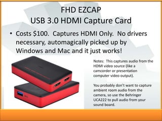 FHD EZCAP
USB 3.0 HDMI Capture Card
• Costs $100. Captures HDMI Only. No drivers
necessary, automagically picked up by
Win...