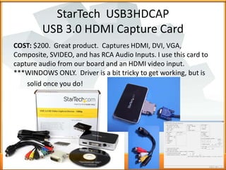 StarTech USB3HDCAP
USB 3.0 HDMI Capture Card
COST: $200. Great product. Captures HDMI, DVI, VGA,
Composite, SVIDEO, and ha...