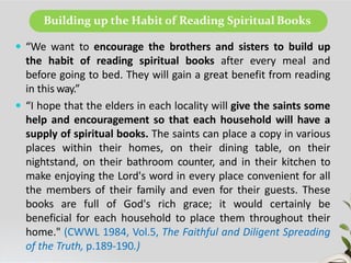 Building up the Habit of Reading Spiritual Books
 “We want to encourage the brothers and sisters to build up
the habit of reading spiritual books after every meal and
before going to bed. They will gain a great benefit from reading
in this way.”
 “I hope that the elders in each locality will give the saints some
help and encouragement so that each household will have a
supply of spiritual books. The saints can place a copy in various
places within their homes, on their dining table, on their
nightstand, on their bathroom counter, and in their kitchen to
make enjoying the Lord's word in every place convenient for all
the members of their family and even for their guests. These
books are full of God's rich grace; it would certainly be
beneficial for each household to place them throughout their
home." (CWWL 1984, Vol.5, The Faithful and Diligent Spreading
of the Truth, p.189-190.)
 