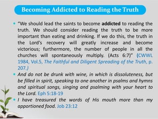 Becoming Addicted to Reading the Truth
 “We should lead the saints to become addicted to reading the
truth. We should consider reading the truth to be more
important than eating and drinking. If we do this, the truth in
the Lord‘s recovery will greatly increase and become
victorious; furthermore, the number of people in all the
churches will spontaneously multiply. (Acts 6:7)” (CWWL
1984, Vol.5, The Faithful and Diligent Spreading of the Truth, p.
207.)
 And do not be drunk with wine, in which is dissoluteness, but
be filled in spirit, speaking to one another in psalms and hymns
and spiritual songs, singing and psalming with your heart to
the Lord. Eph 5:18-19
 I have treasured the words of His mouth more than my
apportioned food. Job 23:12
 