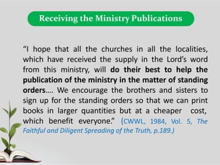 Receiving the Ministry Publications
“I hope that all the churches in all the localities,
which have received the supply in the Lord’s word
from this ministry, will do their best to help the
publication of the ministry in the matter of standing
orders…. We encourage the brothers and sisters to
sign up for the standing orders so that we can print
books in larger quantities but at a cheaper cost,
which benefit everyone.” (CWWL, 1984, Vol. 5, The
Faithful and Diligent Spreading of the Truth, p.189.)
 