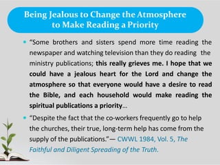 Being Jealous to Change the Atmosphere
to Make Reading a Priority
 “Some brothers and sisters spend more time reading the
newspaper and watching television than they do reading the
ministry publications; this really grieves me. I hope that we
could have a jealous heart for the Lord and change the
atmosphere so that everyone would have a desire to read
the Bible, and each household would make reading the
spiritual publications a priority…
 “Despite the fact that the co-workers frequently go to help
the churches, their true, long-term help has come from the
supply of the publications.”— CWWL 1984, Vol. 5, The
Faithful and Diligent Spreading of the Truth.
 