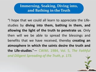 Immersing, Soaking, Diving into,
and Bathing in theTruth
“I hope that we could all learn to appreciate the Life-
studies by diving into them, bathing in them, and
allowing the light of the truth to penetrate us. Only
then will we be able to spread the blessings and
benefits that we have received, thereby creating an
atmosphere in which the saints desire the truth and
the Life-studies.”— CWWL 1984, Vol. 5, The Faithful
and Diligent Spreading of the Truth, p. 173.
 