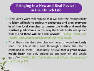 Bringing in a New and Real Revival
in the Church Life
 “The Lord’s word will require that we bear the responsibility
to labor willingly to zealously encourage and urge everyone
in all the local churches to pursue the truth and read the
spiritual publications. In this way the Lord’s truth will spread
widely, and there will be a real revival.”— CWWL 1984, The
Faithful and Diligent Spreading of the Truth, p.208.
 “If all the six hundred churches on the earth would seriously
read the Life-studies and thoroughly study the truths
contained in them, I absolutely believe that a great revival
would begin not only among us but even on the whole
earth.”— CWWL 1984, The Faithful and Diligent Spreading of
the Truth, p.172.
 