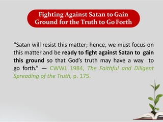Fighting Against Satan to Gain
Ground for the Truth to GoForth
“Satan will resist this matter; hence, we must focus on
this matter and be ready to fight against Satan to gain
this ground so that God’s truth may have a way to
go forth.” — CWWL 1984, The Faithful and Diligent
Spreading of the Truth, p. 175.
 