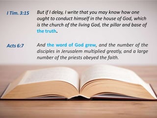 But if I delay, I write that you may know how one
ought to conduct himself in the house of God, which
is the church of the living God, the pillar and base of
the truth.
And the word of God grew, and the number of the
disciples in Jerusalem multiplied greatly, and a large
number of the priests obeyed the faith.
I Tim. 3:15
Acts 6:7
 