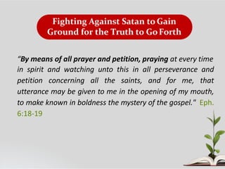 Fighting Against Satan to Gain
Ground for the Truth to GoForth
“By means of all prayer and petition, praying at every time
in spirit and watching unto this in all perseverance and
petition concerning all the saints, and for me, that
utterance may be given to me in the opening of my mouth,
to make known in boldness the mystery of the gospel." Eph.
6:18-19
 