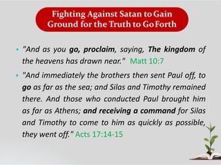 Fighting Against Satan toGain
Ground for the Truth to GoForth
 "And as you go, proclaim, saying, The kingdom of
the heavens has drawn near." Matt 10:7
 "And immediately the brothers then sent Paul off, to
go as far as the sea; and Silas and Timothy remained
there. And those who conducted Paul brought him
as far as Athens; and receiving a command for Silas
and Timothy to come to him as quickly as possible,
they went off." Acts 17:14-15
 