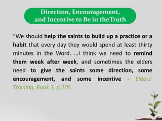 Direction, Encouragement,
and Incentive to Be in theTruth
“We should help the saints to build up a practice or a
habit that every day they would spend at least thirty
minutes in the Word. …I think we need to remind
them week after week, and sometimes the elders
need to give the saints some direction, some
encouragement, and some incentive - Elders’
Training, Book 3, p.105.
 