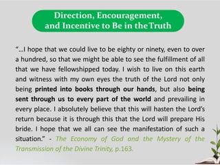 Direction, Encouragement,
and Incentive to Be in theTruth
“…I hope that we could live to be eighty or ninety, even to over
a hundred, so that we might be able to see the fulfillment of all
that we have fellowshipped today. I wish to live on this earth
and witness with my own eyes the truth of the Lord not only
being printed into books through our hands, but also being
sent through us to every part of the world and prevailing in
every place. I absolutely believe that this will hasten the Lord’s
return because it is through this that the Lord will prepare His
bride. I hope that we all can see the manifestation of such a
situation.” - The Economy of God and the Mystery of the
Transmission of the Divine Trinity, p.163.
 
