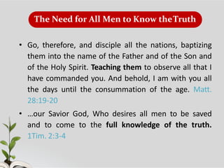 The Need for All Men to Know theTruth
• Go, therefore, and disciple all the nations, baptizing
them into the name of the Father and of the Son and
of the Holy Spirit. Teaching them to observe all that I
have commanded you. And behold, I am with you all
the days until the consummation of the age. Matt.
28:19-20
• …our Savior God, Who desires all men to be saved
and to come to the full knowledge of the truth.
1Tim. 2:3-4
 