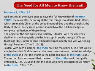 The Need for All Men to Know theTruth
Footnote 2, 1 Tim. 2:4.
God desires all the saved ones to have the full knowledge of the truth.
TRUTH means reality, denoting all the real things revealed in God’s Word,
which are mainly Christ as the embodiment of God and the church as the
Body of Christ. Every saved person should have the full knowledge, a
complete realization, of these things.
The object of the two epistles to Timothy is to deal with the churches
decline. In the first epistle the decline crept in subtly through different
teachings (1:3), in the second it had developed openly and was worsening
through heresies (2 Tim. 2:16-18).
To deal with such a decline, the truth must be maintained. The first Epistle
emphasizes that God desires all the saved ones to have the full knowledge
of the truth and that the church is the pillar and base of the truth (3:15).
The second Epistle stresses that the word of the truth should be rightly
unfolded (2 Tim. 2:15) and that the ones who have deviated should return
to the truth (2 Tim. 2:25)
 