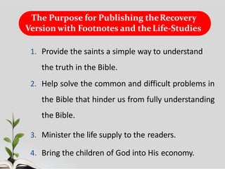 The Purpose for Publishing theRecovery
Version with Footnotes and theLife-Studies
1. Provide the saints a simple way to understand
the truth in the Bible.
2. Help solve the common and difficult problems in
the Bible that hinder us from fully understanding
the Bible.
3. Minister the life supply to the readers.
4. Bring the children of God into His economy.
 