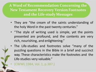 A Word of Recommendation Concerning the
New Testament Recovery Version Footnotes
and the Life-study Messages
• They are “the cream of the saints understanding of
the holy Word in the past twenty centuries.”
• “The style of writing used is simple, yet the points
presented are profound, and the contents are very
rich, nourishing, and enlightening.”
• The Life-studies and footnotes solve “many of the
puzzling questions in the Bible in a brief and succinct
way. These characteristics make the footnotes and the
Life-studies very valuable.”
• (CWWL 1984, Vol. 1, p.387.)
 