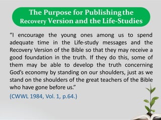 The Purpose for Publishingthe
Recovery Version and the Life-Studies
“I encourage the young ones among us to spend
adequate time in the Life-study messages and the
Recovery Version of the Bible so that they may receive a
good foundation in the truth. If they do this, some of
them may be able to develop the truth concerning
God’s economy by standing on our shoulders, just as we
stand on the shoulders of the great teachers of the Bible
who have gone before us.”
(CWWL 1984, Vol. 1, p.64.)
 