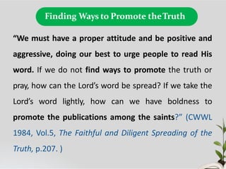 Finding Ways to Promote theTruth
“We must have a proper attitude and be positive and
aggressive, doing our best to urge people to read His
word. If we do not find ways to promote the truth or
pray, how can the Lord’s word be spread? If we take the
Lord’s word lightly, how can we have boldness to
promote the publications among the saints?” (CWWL
1984, Vol.5, The Faithful and Diligent Spreading of the
Truth, p.207. )
 