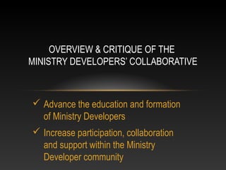 OVERVIEW & CRITIQUE OF THE
MINISTRY DEVELOPERS’ COLLABORATIVE



 Advance the education and formation
  of Ministry Developers
 Increase participation, collaboration
  and support within the Ministry
  Developer community
 