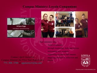 Contact April Gutierrez,
Campus Minister for First Year Experience,
773. 508. 3780 or agutierrez1@luc.edu.
Campus Ministry: Loyola Companions
Peer ministers who
– build community
– through leadership, faith and service
– welcoming new students
– supporting residence hall masses
– engaging students in reflection and
prayer
 