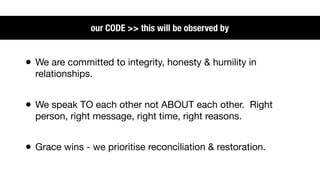 our CODE >> this will be observed by


• We are committed to integrity, honesty & humility in
  relationships.


• We speak TO each other not ABOUT each other. Right
  person, right message, right time, right reasons.


• Grace wins - we prioritise reconciliation & restoration.
 