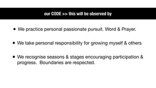 our CODE >> this will be observed by


• We practice personal passionate pursuit. Word & Prayer.

• We take personal responsibility for growing myself & others

• We recognise seasons & stages encouraging participation &
  progress. Boundaries are respected.
 