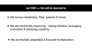 our CODE >> this will be observed by


• We honour leadership. Past, present & future.

• We are continually improving - taking initiative, leveraging
  innovation & behaving creativity


• We are ﬂexible, adaptable & focused multiplication.
 