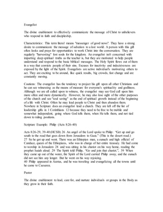 Evangelist
The divine enablement to effectively communicate the message of Christ to unbelievers
who respond in faith and discipleship.
Characteristics: This term literal means "messenger of good news". They have a strong
desire to communicate the message of salvation to a lost world. A person with this gift
often looks and prays for opportunities to work Christ into the conversation. They are
regularly "harvesting" lost souls for the kingdom. An evangelist isn't concerned with
imparting deep spiritual truths as the teacher is, but they are motivated to help people
understand and respond to the basic biblical messages. The Holy Spirit flows out of them
in a way that convicts people of their sins. Excuses for inactivity and indecisiveness are
exposed by the light of the Spirit. Evangelists are active individual's motivating others to
act. They are exciting to be around, like quick results, big crowds, fast change and are
constantly moving.
Cautions: The evangelist has the tendency to project his gift upon all other Christians and
he can see witnessing as the means of measure for everyone's spirituality and godliness.
Although we are all called upon to witness, the evangelist may see God call upon him
more often and more dynamically. However, he may also lose sight of the other purposes
of the church and see "soul saving" as the end of spiritual growth instead of the beginning
of a life with Christ. Often he may lead people to Christ and then abandon them.
Nowhere in Scripture does an evangelist lead a church. They are left off the list of
leadership gifts in 1 Corinthians 12 because they need to be free to be mobile and
somewhat independent, going where God tells them, when He tells them, and not tied
down to ruling positions.
Scripture Example: Philip (Acts 8:26-40)
Acts 8:26-29, 39-40 (HCSB) 26 An angel of the Lord spoke to Philip: “Get up and go
south to the road that goes down from Jerusalem to Gaza.” (This is the desert road.)
27 So he got up and went. There was an Ethiopian man, a eunuch and high official of
Candace, queen of the Ethiopians, who was in charge of her entire treasury. He had come
to worship in Jerusalem 28 and was sitting in his chariot on his way home, reading the
prophet Isaiah aloud. 29 The Spirit told Philip, “Go and join that chariot.”, 39 When
they came up out of the water, the Spirit of the Lord carried Philip away, and the eunuch
did not see him any longer. But he went on his way rejoicing.
40 Philip appeared in Azotus, and he was traveling and evangelizing all the towns until
he came to Caesarea.
Pastor
The divine enablement to lead, care for, and nurture individuals or groups in the Body as
they grow in their faith.
 