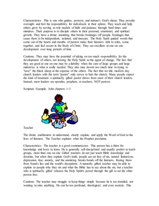 Characteristics: This is one who guides, protects, and nurture's God's sheep. They provide
oversight and feel the responsibility for individuals in their sphere. They teach and help
others grow by serving as role models of faith and patience through hard times and
mistakes. Their purpose is to disciple others in their personal, emotional, and spiritual
growth. They have a divine anointing that breaks bondages off people, bondages that
cause them to be independent, isolated, and insecure. The Holy Spirit guided words that
come out of the hearts and mouths of pastors make their listeners able to relax, come
together, and feel secure in the Body of Christ. They are excellent at one on one
development over long periods of time.
Cautions: They may have the potential of taking on too much responsibility for the
development of others, not leaving the Holy Spirit as the agent of change. The fact that
they are good at one on one may be a liability when the care of large groups and large
ministries is what is really needed. They also may devote too much time to trying to
"save" the black sheep at the expense of the others. The fact that we title modern day
church leaders with the term "pastor'' only serves to hurt the church. Many people expect
the kind of treatment a spiritually gifted pastor shows from most of their church leaders.
Instead, most leaders are apostles, prophets, or teachers, NOT pastors.
Scripture Example: John chapters 1-3
Teacher
The divine enablement to understand, clearly explain, and apply the Word of God to the
lives of listeners. The Teacher explains what the Prophet proclaims.
Characteristics: The teacher is a good communicator. This person has a thirst for
knowledge and loves to learn. He is generally self-disciplined and usually prefers to teach
groups, more than one on one. Gifted teachers do not just teach Bible knowledge and
doctrine, but when they explain God's truth, people are set free of sin, natural limitations,
depression, fear, anxiety, and the anointing breaks bonds off the listeners, freeing them
from Satan's lies and the world's deceptions. A naturally gifted teacher may be able to
explain to people why they sin and what the Bible has to say about the sin, but a teacher
who is spiritually gifted releases the Holy Spirit's power through the gift to set the other
person free.
Cautions: The teacher may struggle to keep things simple because he is too detailed, not
wanting to miss anything. He can be too profound, theological, and even esoteric. This
 