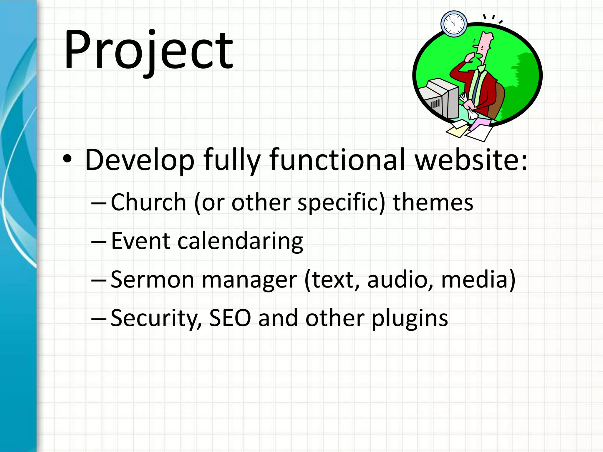 Project
• Develop fully functional website:
–Church (or other specific) themes
–Event calendaring
–Sermon manager (text, audio, media)
–Security, SEO and other plugins
 