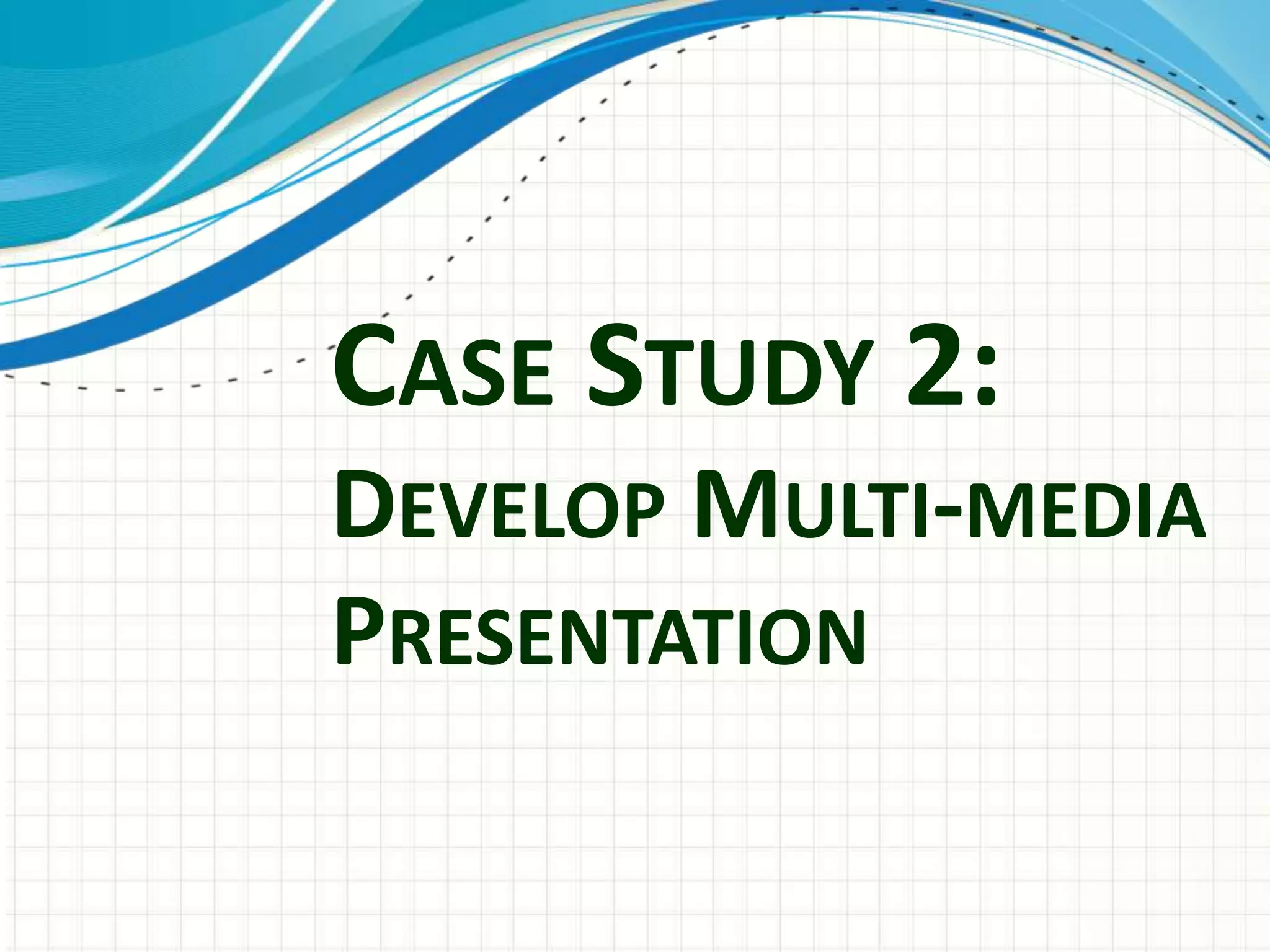CASE STUDY 2:
DEVELOP MULTI-MEDIA
PRESENTATION
 