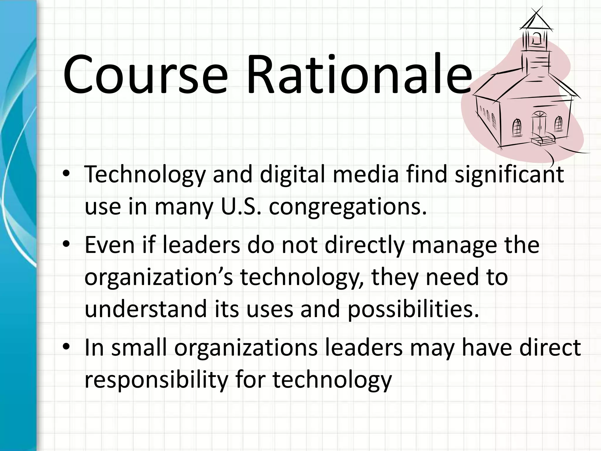 Course Rationale
• Technology and digital media find significant
use in many U.S. congregations.
• Even if leaders do not directly manage the
organization’s technology, they need to
understand its uses and possibilities.
• In small organizations leaders may have direct
responsibility for technology
 