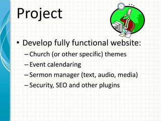 Project
• Develop fully functional website:
–Church (or other specific) themes
–Event calendaring
–Sermon manager (text, audio, media)
–Security, SEO and other plugins
 