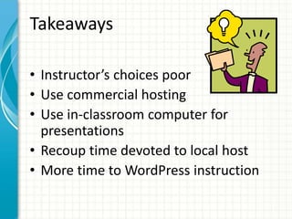 Takeaways
• Instructor’s choices poor
• Use commercial hosting
• Use in-classroom computer for
presentations
• Recoup time devoted to local host
• More time to WordPress instruction
 