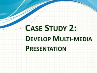 CASE STUDY 2:
DEVELOP MULTI-MEDIA
PRESENTATION
 