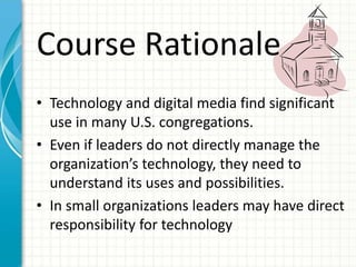 Course Rationale
• Technology and digital media find significant
use in many U.S. congregations.
• Even if leaders do not directly manage the
organization’s technology, they need to
understand its uses and possibilities.
• In small organizations leaders may have direct
responsibility for technology
 