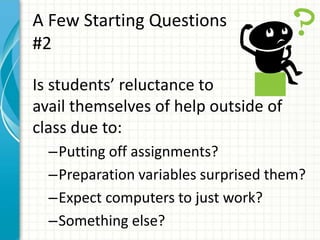 A Few Starting Questions
#2
Is students’ reluctance to
avail themselves of help outside of
class due to:
–Putting off assignments?
–Preparation variables surprised them?
–Expect computers to just work?
–Something else?
 