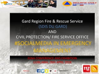 www.sdis30.frFollow us: www.sdis30.frFollow us:
EENA CONFERENCE AND EXHIBITION
LJUBLJANA, 26th APRIL 2018
Gard Region Fire & Rescue Service
(SDIS DU GARD)
AND
CIVIL PROTECTION/ FIRE SERVICE OFFICE
#SOCIALMEDIA IN EMERGENCY
MANAGEMENT
 