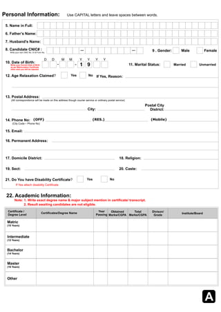 Personal Information:    Use CAPITAL letters and leave spaces between words . 
5. Name in Full: 
6. Father’s Name: 
7. Husband’s Name: 
8. Candidate CNIC# : 9 . Gender: Male Female Write your own CNIC No. Or B Form No. 
Write your Correct Date of Birth 
as per Matriculation Certificate  
other wise you will be rejected 
12. Age Relaxation Claimed? Yes No If Yes, Reason: 
13. Postal Address: 
(All correspondence will be made on this address though courier service or ordinary postal service) 
17. Domicile District: 
19. Sect: 20. Caste: 
22. Academic Information: 
Certificate / 
Degree Level Certificates/Degree Name Obtained 
Matric 
(10 Years) 
Intermediate 
(12 Years) 
Bachelor 
(14 Years) 
Master 
(16 Years) 
Other 
Marks/CGPA 
Year  
Passing 
Total 
Marks/CGPA Institute/Board 
D D M M Y Y Y Y 
10. Date of Birth: 1 9 
15. Email: 
Postal City 
City: District: 
14. Phone No: (OFF) (RES.) (Mobile) 
(City Code - Phone No) 
16. Permanent Address: 
21. Do You have Disability Certificate? Yes No 
11. Marital Status: Married Unmarried 
If Yes attach disability Certificate 
18. Religion: 
A 
Note: 1. Write exact degree name & major subject mention in certificate/ transcript.   
2. Result awaiting candidates are not eligible.   
Divison/ 
Grade 
 
