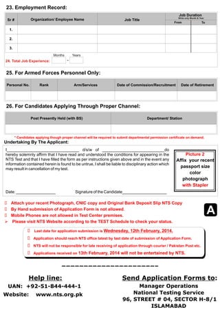 23. Employment Record: 
Job Duration 
Write only Month & Year Sr # Organization/ Employee Name Job Title 
Personal No. Rank Arm/Services Date of Commission/Recruitment Date of Retirement 
Undertaking By The Applicant: 
I_____________________________  d/s/w  of  _________________________do  
hereby solemnly affirm that I have read and understood the conditions for appearing in the  
NTS Test and that I have filled the form as per instructions given above and in the event any  
information contained herein is found to be untrue, I shall be liable to disciplinary action which  
may result in cancellation of my test. 
Date: ________________                 Signature of the Candidate__________________ 
Attach your recent Photograph, CNIC copy and Original Bank Deposit Slip NTS Copy 
Ø  
Ø By Hand submission of Application Form is not allowed. 
Ø Mobile Phones are not allowed in Test Center premises. 
 Please visit NTS Website according to the TEST Schedule to check your status. 
Picture 2 
Affix  your recent 
passport size  
color  
photograph    
with Stapler 
 Last date for application submission is Wednesday, 12th February, 2014. 
   Application should reach NTS office latest by last date of submission of Application Form. 
   NTS will not be responsible for late receiving of application through courier / Pakistan Post etc. 
   Applications received on 13th February, 2014 will not be entertained by NTS. 
Ø 
Ø 
Ø 
Ø 
Help line: Send Application Forms to: 
Website:    www.nts.org.pk 
Manager Operations 
National Testing Service 
 96, STREET # 04, SECTOR H-8/1  
ISLAMABAD 
UAN:  +92-51-844-444-1 
From To 
1. 
2. 
3. 
Months Years 
24. Total Job Experience: 
A 
25. For Armed Forces Personnel Only: 
26. For Candidates Applying Through Proper Channel: 
Post Presently Held (with BS) Department/ Station 
* Candidates applying though proper channel will be required to submit departmental permission certificate on demand. 
 