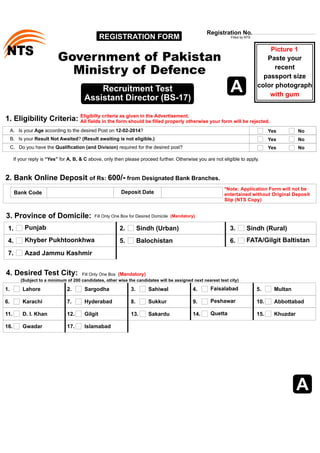 REGISTRATION FORM Registration No. Filled by NTS 
STN Paste your  
Government of Pakistan 
Ministry of Defence 
Picture 1 
Eligibilty criteria as given in the Advertisement. 
All fields in the form should be filled properly otherwise your form will be rejected. 
A.   Is your Age according to the desired Post on 12-02-2014? 
B.   Is your Result Not Awaited? (Result awaiting is not eligible.) 
A 
Bank Code Deposit Date *Note: Application Form will not be  
entertained without Original Deposit  
Slip (NTS Copy) 
   2. Bank Online Deposit of Rs: 600/- from Designated Bank Branches. 
recent 
passport size  
color photograph  
with gum 
Recruitment Test 
Assistant Director (BS-17) 
If your reply is “Yes” for A, B, & C above, only then please proceed further. Otherwise you are not eligible to apply. 
Yes 
Yes 
Yes 
No 
No 
C.   Do you have the Qualification (and Division) required for the desired post? No 
4. Desired Test City: 
Lahore Sargodha Multan 
Sahiwal 
1. 2. 3. 
5. 
6. 7. Peshawar 10. 
Karachi Hyderabad Abbottabad 
9. 
D. I. Khan Gilgit Khuzdar 
Gwadar Islamabad 
Sukkur 
Sakardu 
Faisalabad 
Quetta 
16. 17. 
8. 
11. 12. 13. 
15. 
4. 
14. 
Fill Only One Box  (Mandatory)  
(Subject to a minimum of 200 candidates, other wise the candidates will be assigned next nearest test city) 
A 
    1. Eligibility Criteria:  
3. Province of Domicile: 
1. Punjab 
4. Khyber Pukhtoonkhwa  5. Balochistan 
2. Sindh (Urban) 3. Sindh (Rural) 
7. Azad Jammu Kashmir 
6. FATA/Gilgit Baltistan 
Fill Only One Box for Desired Domicile  (Mandatory)  
 