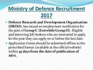 Ministry of Defence Recruitment
2017
 Defence Research and Development Organization
(DRDO), has issued an employment notification for
the post of Group C (Erstwhile Group D). Eligible
and deserving Job Seekers who are interested to apply
for the post they can apply on or before the last date.
 Application Forms should be submitted offline in the
prescribed format (available at the official website)
within 45 days from the date of publication of
Advt.
 