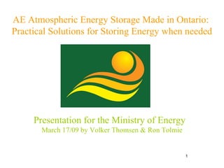 AE Atmospheric Energy Storage Made in Ontario:  Practical Solutions for Storing Energy when needed Presentation for the Ministry of Energy  March 17/09 by Volker Thomsen & Ron Tolmie 
