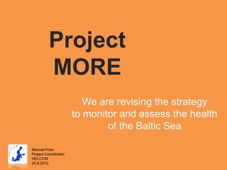 Project
          MORE
                          We are revising the strategy
                       to monitor and assess the health
                               of the Baltic Sea

Manuel Frias
Project Coordinator,
HELCOM
20.8.2012
 