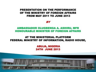 PRESENTATION ON THE PERFORMANCE
OF THE MINISTRY OF FOREIGN AFFAIRS
FROM MAY 2011 TO JUNE 2013
BY
AMBASSADOR OLUGBENGA A. ASHIRU, MFR
HONOURABLE MINISTER OF FOREIGN AFFAIRS
AT THE MINISTERIAL PLATFORM
FEDERAL MINISTRY OF INFORMATION, RADIO HOUSE,
ABUJA, NIGERIA
24TH JUNE 2013
 