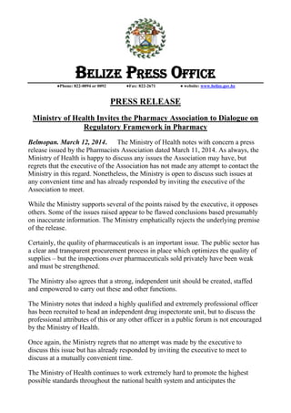 BELIZE PRESS OFFICE
●Phone: 822-0094 or 0092 ●Fax: 822-2671 ● website: www.belize.gov.bz
PRESS RELEASE
Ministry of Health Invites the Pharmacy Association to Dialogue on
Regulatory Framework in Pharmacy
Belmopan. March 12, 2014. The Ministry of Health notes with concern a press
release issued by the Pharmacists Association dated March 11, 2014. As always, the
Ministry of Health is happy to discuss any issues the Association may have, but
regrets that the executive of the Association has not made any attempt to contact the
Ministry in this regard. Nonetheless, the Ministry is open to discuss such issues at
any convenient time and has already responded by inviting the executive of the
Association to meet.
While the Ministry supports several of the points raised by the executive, it opposes
others. Some of the issues raised appear to be flawed conclusions based presumably
on inaccurate information. The Ministry emphatically rejects the underlying premise
of the release.
Certainly, the quality of pharmaceuticals is an important issue. The public sector has
a clear and transparent procurement process in place which optimizes the quality of
supplies – but the inspections over pharmaceuticals sold privately have been weak
and must be strengthened.
The Ministry also agrees that a strong, independent unit should be created, staffed
and empowered to carry out these and other functions.
The Ministry notes that indeed a highly qualified and extremely professional officer
has been recruited to head an independent drug inspectorate unit, but to discuss the
professional attributes of this or any other officer in a public forum is not encouraged
by the Ministry of Health.
Once again, the Ministry regrets that no attempt was made by the executive to
discuss this issue but has already responded by inviting the executive to meet to
discuss at a mutually convenient time.
The Ministry of Health continues to work extremely hard to promote the highest
possible standards throughout the national health system and anticipates the
 