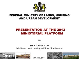 FEDERAL MINISTRY OF LANDS, HOUSING
AND URBAN DEVELOPMENT
By
Ms. A. I. PEPPLE, CFR
Minister of Lands, Housing and Urban Development
20th June, 2013
PRESENTATION AT THE 2013
MINISTERIAL PLATFORM
1
 