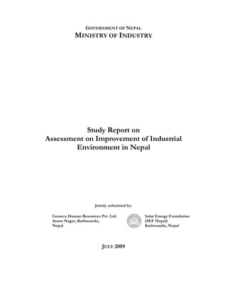 GOVERNMENT OF NEPAL
             MINISTRY OF INDUSTRY




           Study Report on
Assessment on Improvement of Industrial
        Environment in Nepal




                       Jointly submitted by:

  Cemeca Human Resources Pvt. Ltd.             Solar Energy Foundation
  Anam Nagar, Kathmandu,                       (SEF Nepal)
  Nepal                                        Kathmandu, Nepal




                          JULY 2009
 