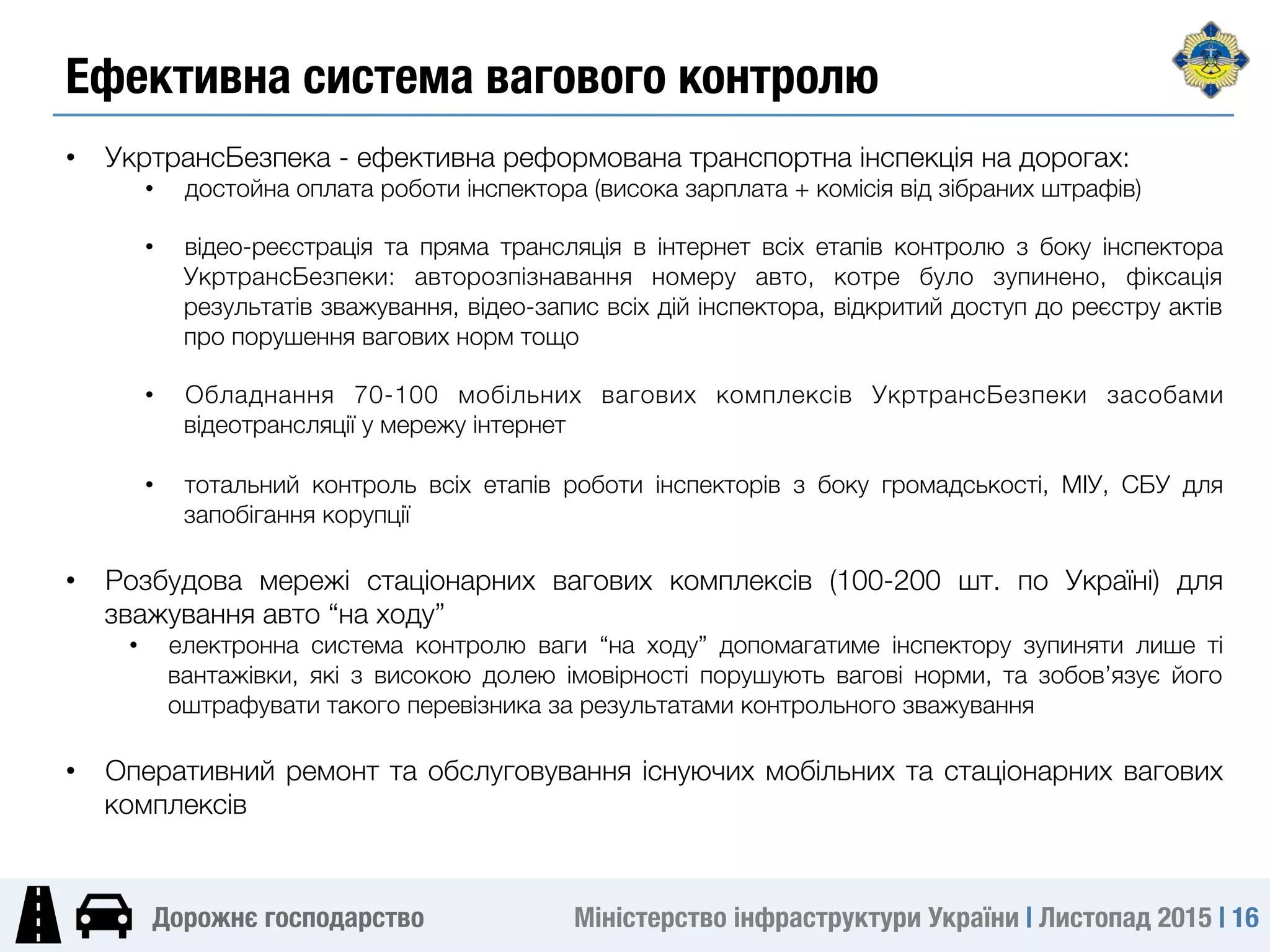 Міністерство інфраструктури України | Листопад 2015 | 16
Дорожнє господарство
•  УкртрансБезпека - ефективна реформована транспортна інспекція на дорогах: 
•  достойна оплата роботи інспектора (висока зарплата + комісія від зібраних штрафів)

•  відео-реєстрація та пряма трансляція в інтернет всіх етапів контролю з боку інспектора
УкртрансБезпеки: авторозпізнавання номеру авто, котре було зупинено, фіксація
результатів зважування, відео-запис всіх дій інспектора, відкритий доступ до реєстру актів
про порушення вагових норм тощо
•  Обладнання 70-100 мобільних вагових комплексів УкртрансБезпеки засобами
відеотрансляції у мережу інтернет
•  тотальний контроль всіх етапів роботи інспекторів з боку громадськості, МІУ, СБУ для
запобігання корупції

•  Розбудова мережі стаціонарних вагових комплексів (100-200 шт. по Україні) для
зважування авто “на ходу”
•  електронна система контролю ваги “на ходу” допомагатиме інспектору зупиняти лише ті
вантажівки, які з високою долею імовірності порушують вагові норми, та зобов’язує його
оштрафувати такого перевізника за результатами контрольного зважування
•  Оперативний ремонт та обслуговування існуючих мобільних та стаціонарних вагових
комплексів
Ефективна система вагового контролю
 