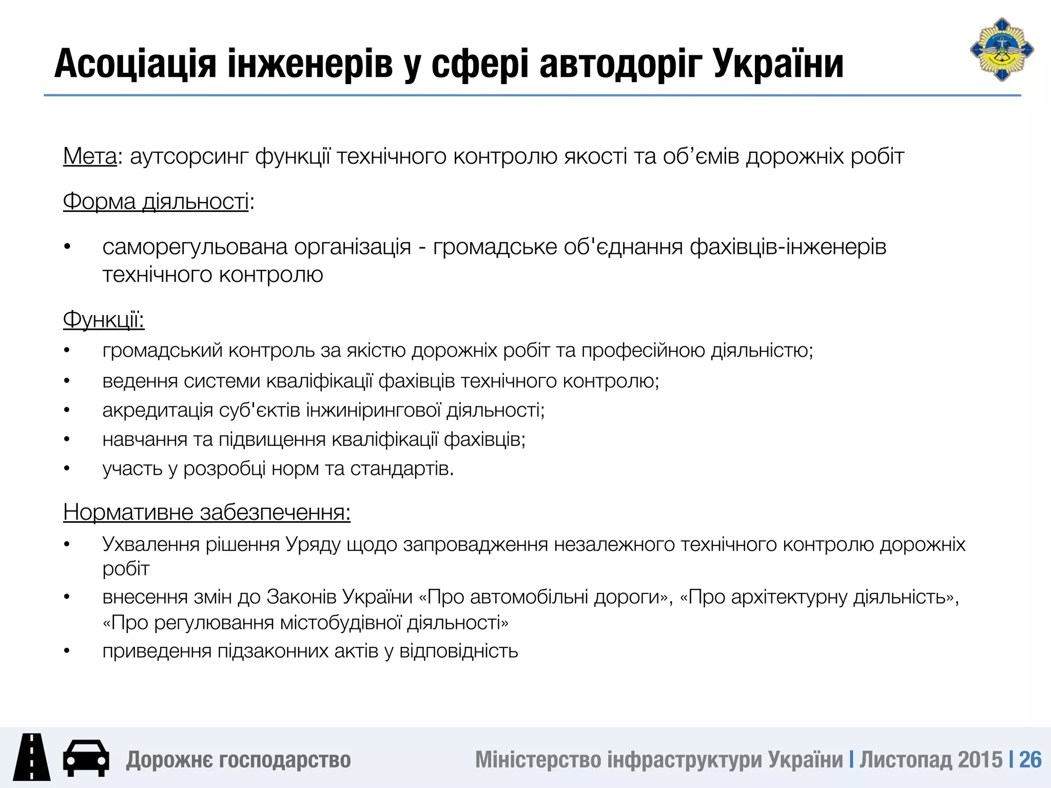 Міністерство інфраструктури України | Листопад 2015 | 26
Дорожнє господарство
Асоціація інженерів у сфері автодоріг України
Мета: аутсорсинг функції технічного контролю якості та об’ємів дорожніх робіт
Форма діяльності: 
•  саморегульована організація - громадське об'єднання фахівців-інженерів
технічного контролю
Функції:
•  громадський контроль за якістю дорожніх робіт та професійною діяльністю;
•  ведення системи кваліфікації фахівців технічного контролю;
•  акредитація суб'єктів інжинірингової діяльності;
•  навчання та підвищення кваліфікації фахівців;
•  участь у розробці норм та стандартів.
Нормативне забезпечення:
•  Ухвалення рішення Уряду щодо запровадження незалежного технічного контролю дорожніх
робіт
•  внесення змін до Законів України «Про автомобільні дороги», «Про архітектурну діяльність»,
«Про регулювання містобудівної діяльності» 
•  приведення підзаконних актів у відповідність
 